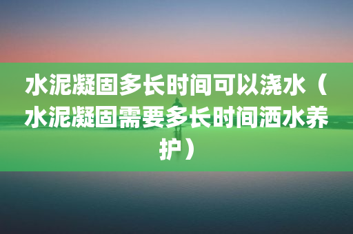 水泥凝固多长时间可以浇水（水泥凝固需要多长时间洒水养护）