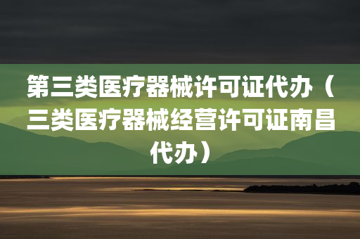 第三类医疗器械许可证代办（三类医疗器械经营许可证南昌代办）