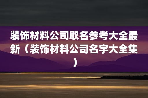 装饰材料公司取名参考大全最新（装饰材料公司名字大全集）